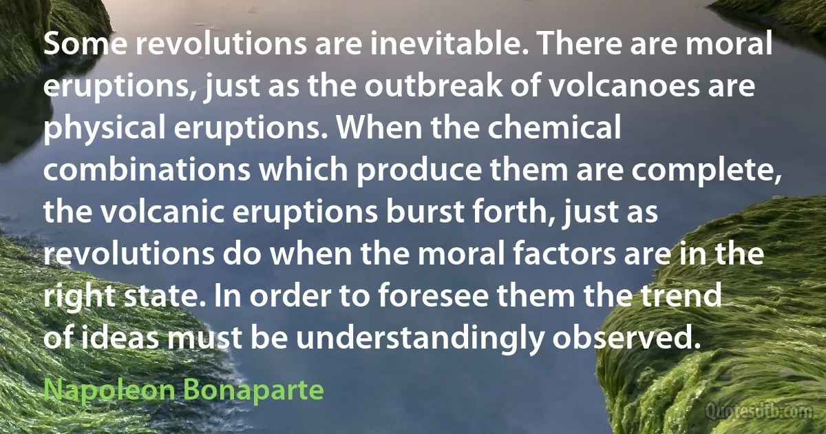 Some revolutions are inevitable. There are moral eruptions, just as the outbreak of volcanoes are physical eruptions. When the chemical combinations which produce them are complete, the volcanic eruptions burst forth, just as revolutions do when the moral factors are in the right state. In order to foresee them the trend of ideas must be understandingly observed. (Napoleon Bonaparte)