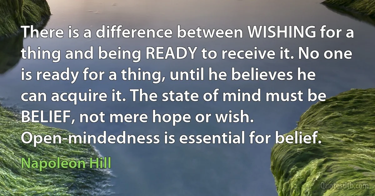 There is a difference between WISHING for a thing and being READY to receive it. No one is ready for a thing, until he believes he can acquire it. The state of mind must be BELIEF, not mere hope or wish. Open-mindedness is essential for belief. (Napoleon Hill)