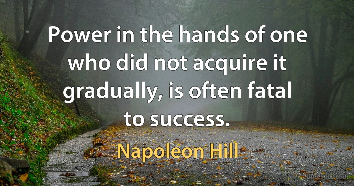 Power in the hands of one who did not acquire it gradually, is often fatal to success. (Napoleon Hill)