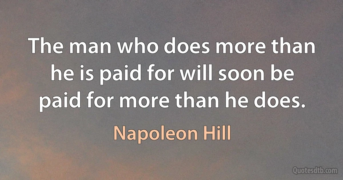 The man who does more than he is paid for will soon be paid for more than he does. (Napoleon Hill)