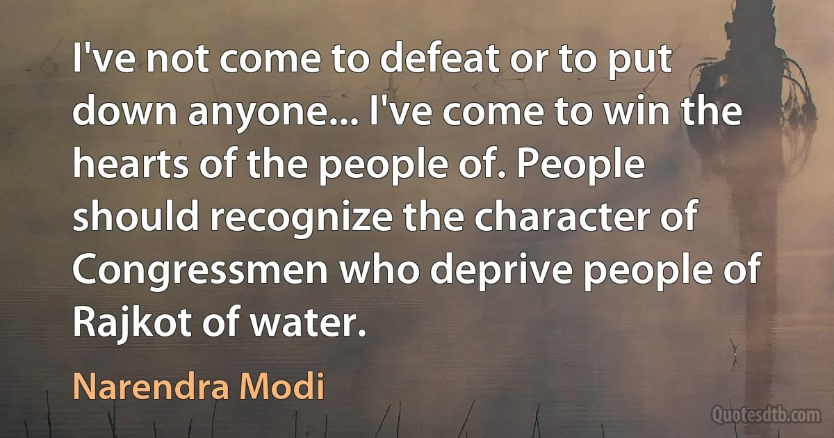 I've not come to defeat or to put down anyone... I've come to win the hearts of the people of. People should recognize the character of Congressmen who deprive people of Rajkot of water. (Narendra Modi)