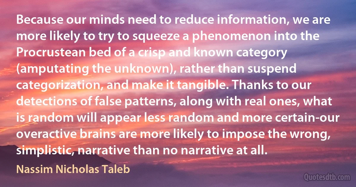 Because our minds need to reduce information, we are more likely to try to squeeze a phenomenon into the Procrustean bed of a crisp and known category (amputating the unknown), rather than suspend categorization, and make it tangible. Thanks to our detections of false patterns, along with real ones, what is random will appear less random and more certain-our overactive brains are more likely to impose the wrong, simplistic, narrative than no narrative at all. (Nassim Nicholas Taleb)