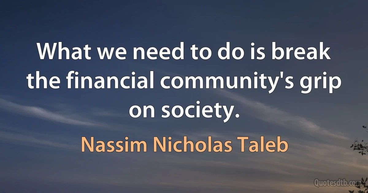 What we need to do is break the financial community's grip on society. (Nassim Nicholas Taleb)