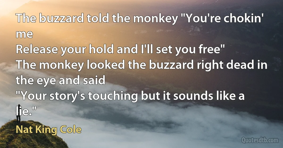 The buzzard told the monkey "You're chokin' me
Release your hold and I'll set you free"
The monkey looked the buzzard right dead in the eye and said
"Your story's touching but it sounds like a lie." (Nat King Cole)