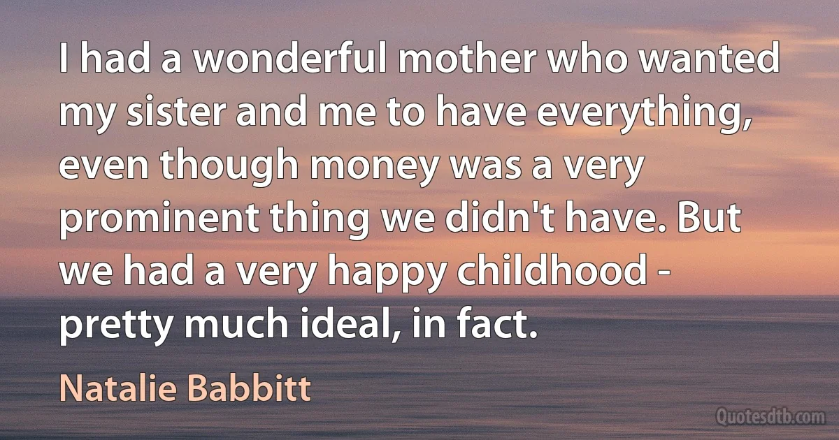 I had a wonderful mother who wanted my sister and me to have everything, even though money was a very prominent thing we didn't have. But we had a very happy childhood - pretty much ideal, in fact. (Natalie Babbitt)