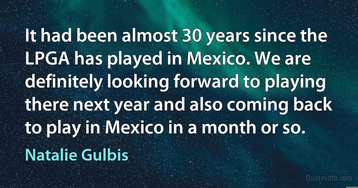 It had been almost 30 years since the LPGA has played in Mexico. We are definitely looking forward to playing there next year and also coming back to play in Mexico in a month or so. (Natalie Gulbis)