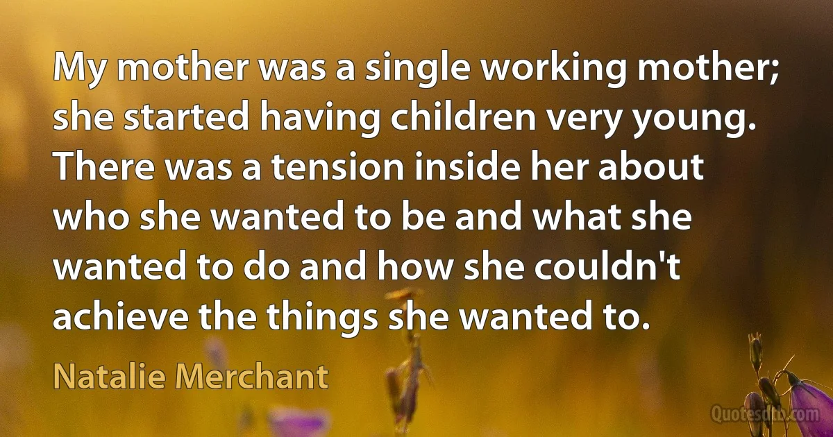 My mother was a single working mother; she started having children very young. There was a tension inside her about who she wanted to be and what she wanted to do and how she couldn't achieve the things she wanted to. (Natalie Merchant)