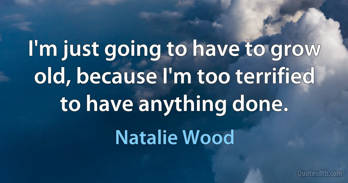 I'm just going to have to grow old, because I'm too terrified to have anything done. (Natalie Wood)