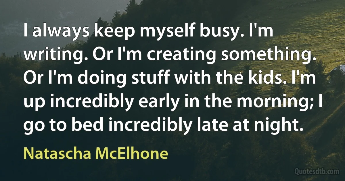 I always keep myself busy. I'm writing. Or I'm creating something. Or I'm doing stuff with the kids. I'm up incredibly early in the morning; I go to bed incredibly late at night. (Natascha McElhone)