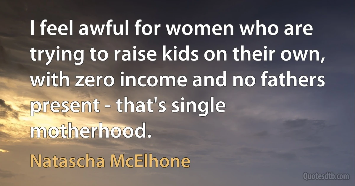 I feel awful for women who are trying to raise kids on their own, with zero income and no fathers present - that's single motherhood. (Natascha McElhone)