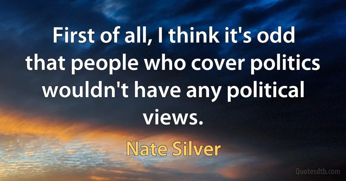 First of all, I think it's odd that people who cover politics wouldn't have any political views. (Nate Silver)