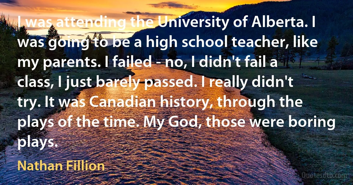 I was attending the University of Alberta. I was going to be a high school teacher, like my parents. I failed - no, I didn't fail a class, I just barely passed. I really didn't try. It was Canadian history, through the plays of the time. My God, those were boring plays. (Nathan Fillion)