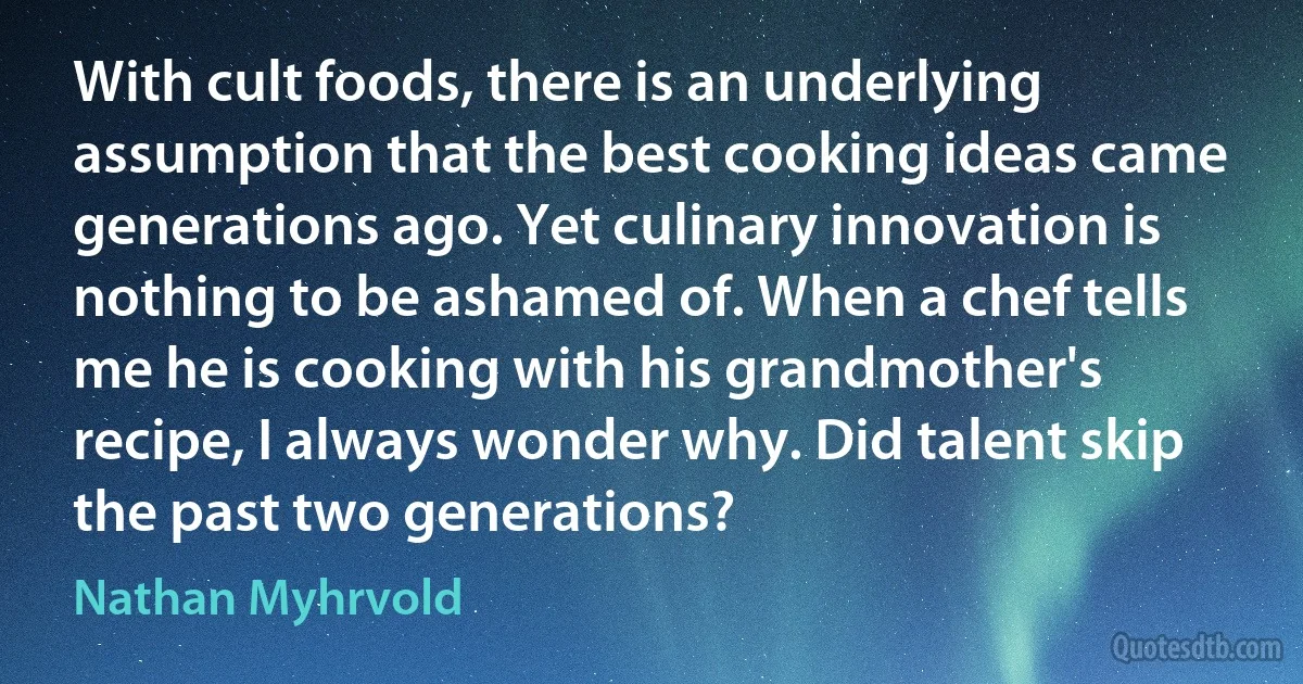 With cult foods, there is an underlying assumption that the best cooking ideas came generations ago. Yet culinary innovation is nothing to be ashamed of. When a chef tells me he is cooking with his grandmother's recipe, I always wonder why. Did talent skip the past two generations? (Nathan Myhrvold)