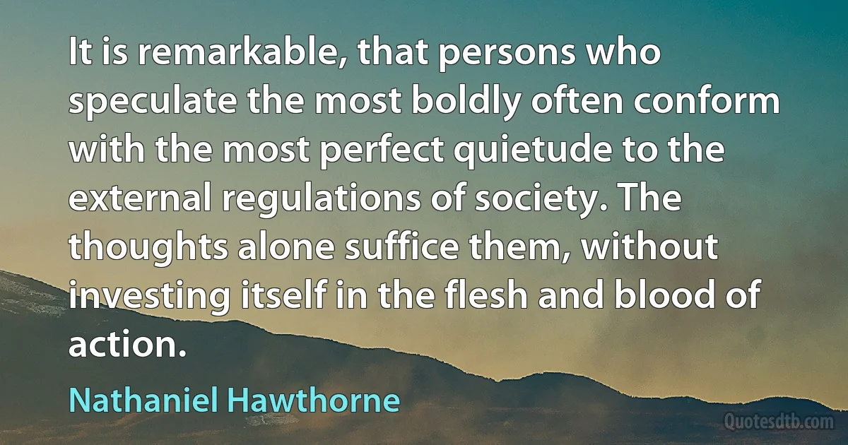 It is remarkable, that persons who speculate the most boldly often conform with the most perfect quietude to the external regulations of society. The thoughts alone suffice them, without investing itself in the flesh and blood of action. (Nathaniel Hawthorne)