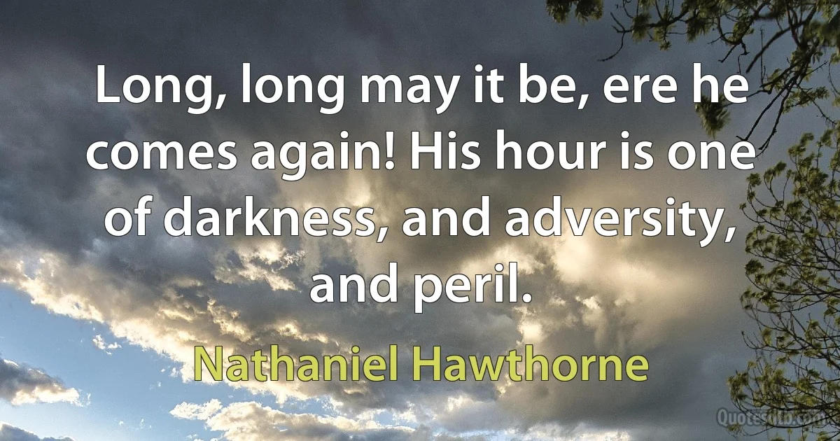 Long, long may it be, ere he comes again! His hour is one of darkness, and adversity, and peril. (Nathaniel Hawthorne)