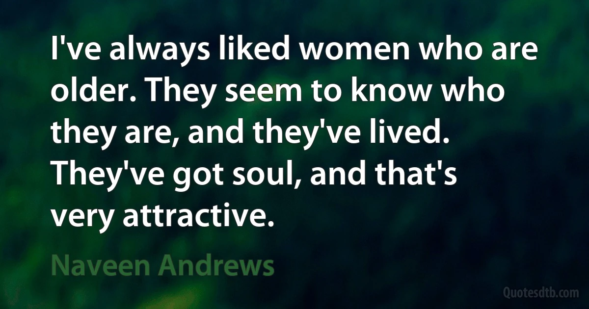 I've always liked women who are older. They seem to know who they are, and they've lived. They've got soul, and that's very attractive. (Naveen Andrews)