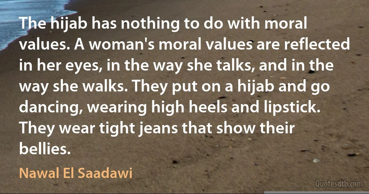 The hijab has nothing to do with moral values. A woman's moral values are reflected in her eyes, in the way she talks, and in the way she walks. They put on a hijab and go dancing, wearing high heels and lipstick. They wear tight jeans that show their bellies. (Nawal El Saadawi)