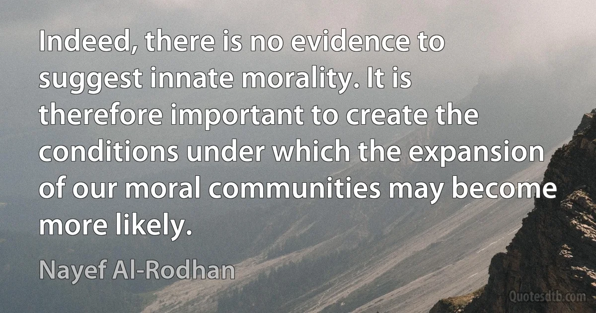 Indeed, there is no evidence to suggest innate morality. It is therefore important to create the conditions under which the expansion of our moral communities may become more likely. (Nayef Al-Rodhan)