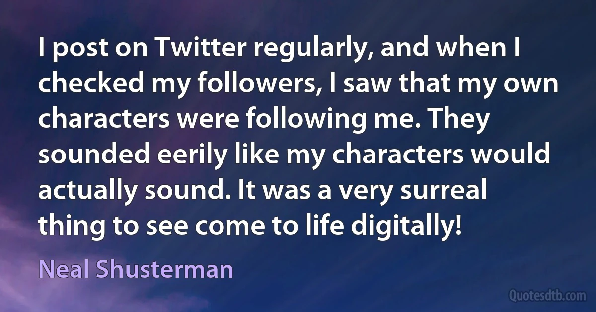 I post on Twitter regularly, and when I checked my followers, I saw that my own characters were following me. They sounded eerily like my characters would actually sound. It was a very surreal thing to see come to life digitally! (Neal Shusterman)