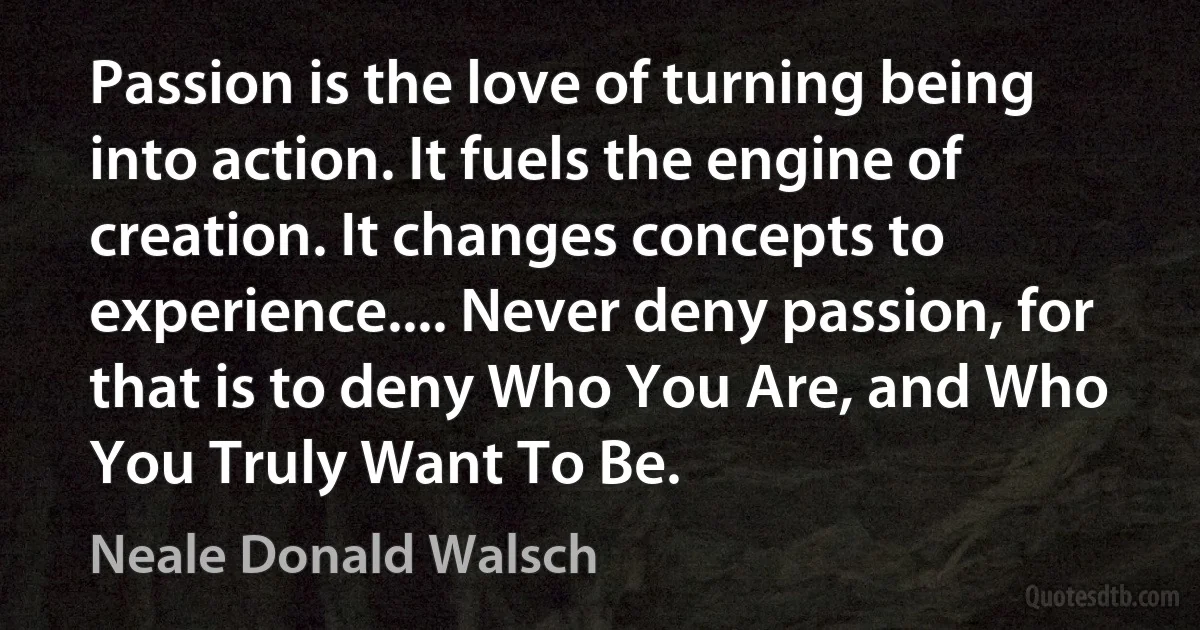 Passion is the love of turning being into action. It fuels the engine of creation. It changes concepts to experience.... Never deny passion, for that is to deny Who You Are, and Who You Truly Want To Be. (Neale Donald Walsch)