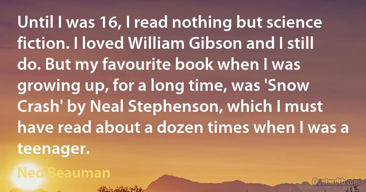 Until I was 16, I read nothing but science fiction. I loved William Gibson and I still do. But my favourite book when I was growing up, for a long time, was 'Snow Crash' by Neal Stephenson, which I must have read about a dozen times when I was a teenager. (Ned Beauman)