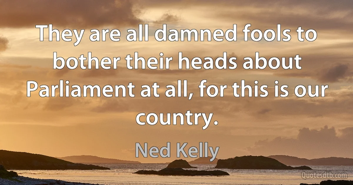 They are all damned fools to bother their heads about Parliament at all, for this is our country. (Ned Kelly)