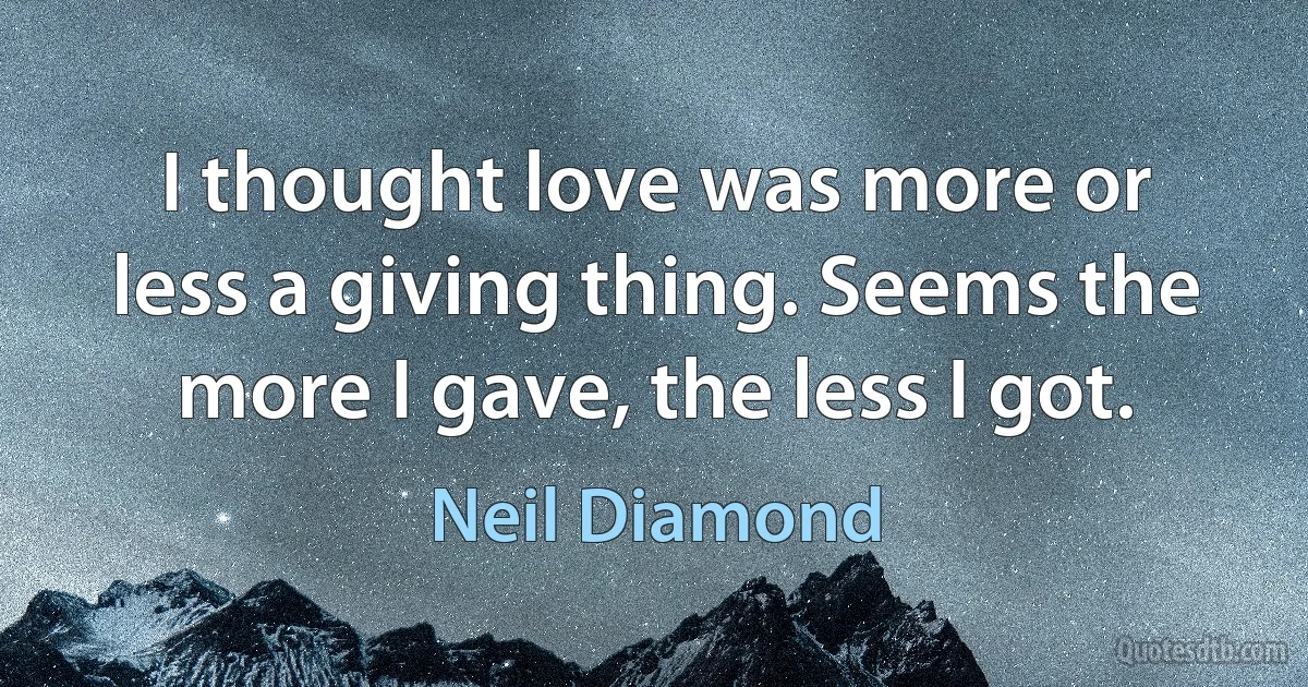 I thought love was more or less a giving thing. Seems the more I gave, the less I got. (Neil Diamond)