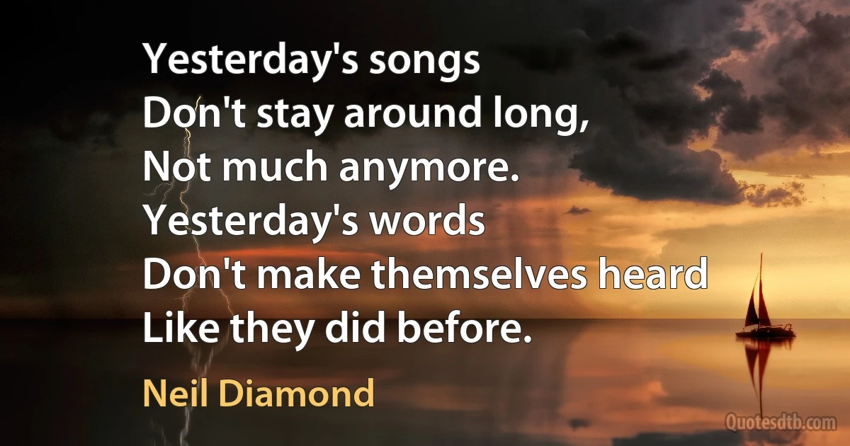 Yesterday's songs
Don't stay around long,
Not much anymore.
Yesterday's words
Don't make themselves heard
Like they did before. (Neil Diamond)