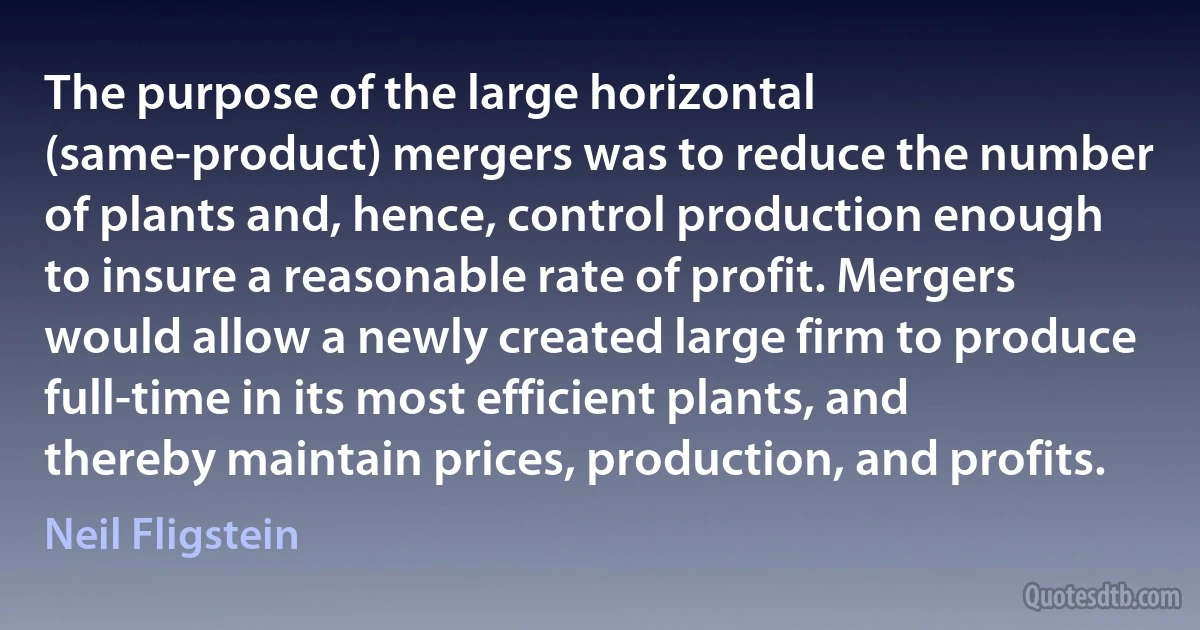 The purpose of the large horizontal (same-product) mergers was to reduce the number of plants and, hence, control production enough to insure a reasonable rate of profit. Mergers would allow a newly created large firm to produce full-time in its most efficient plants, and thereby maintain prices, production, and profits. (Neil Fligstein)