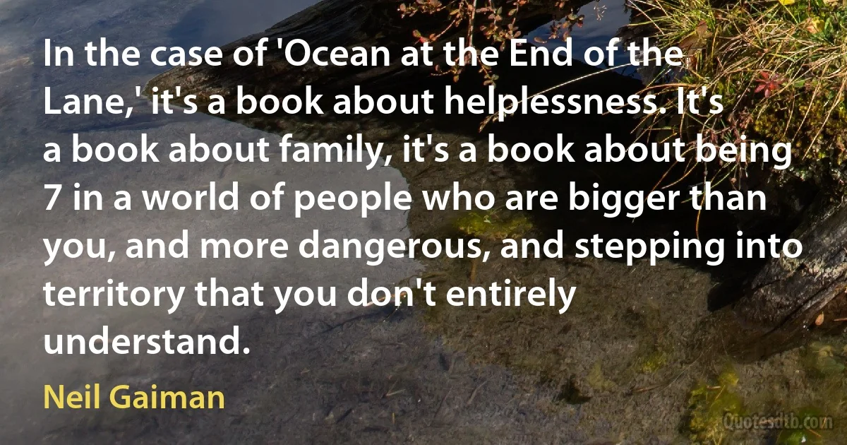 In the case of 'Ocean at the End of the Lane,' it's a book about helplessness. It's a book about family, it's a book about being 7 in a world of people who are bigger than you, and more dangerous, and stepping into territory that you don't entirely understand. (Neil Gaiman)