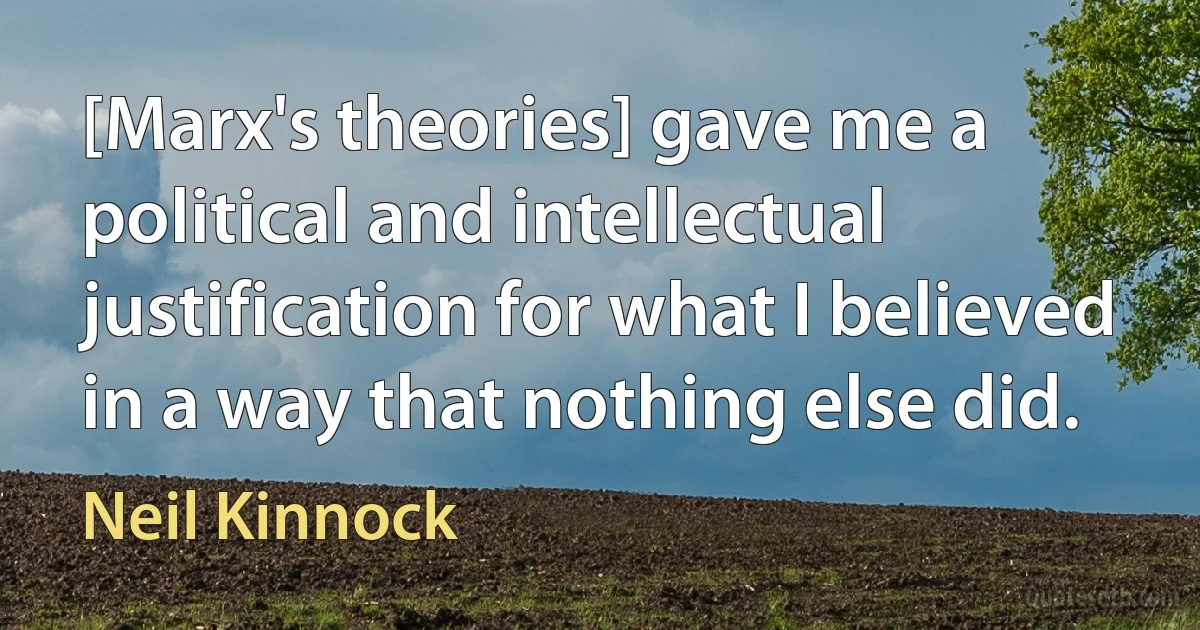 [Marx's theories] gave me a political and intellectual justification for what I believed in a way that nothing else did. (Neil Kinnock)