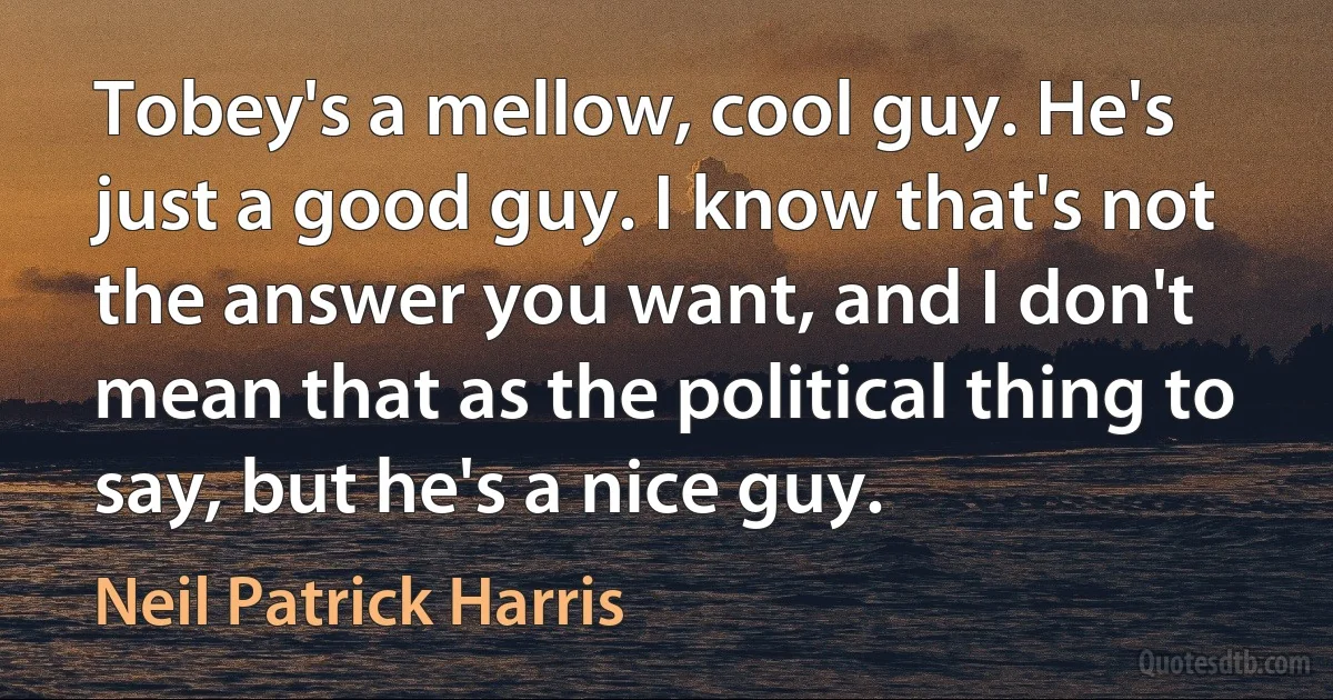 Tobey's a mellow, cool guy. He's just a good guy. I know that's not the answer you want, and I don't mean that as the political thing to say, but he's a nice guy. (Neil Patrick Harris)