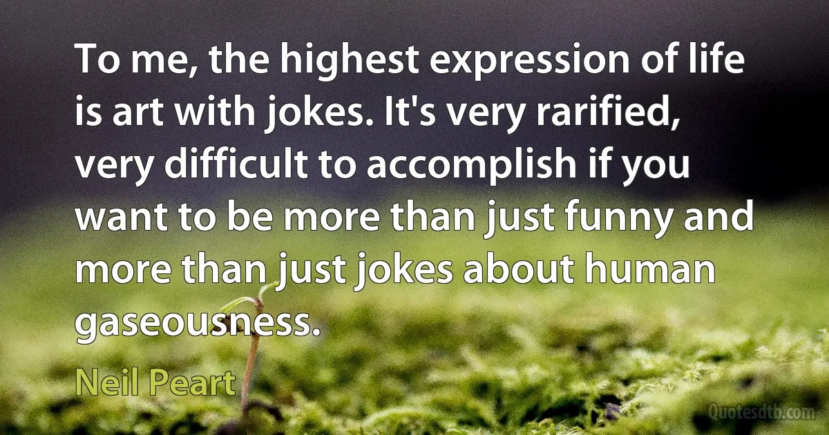 To me, the highest expression of life is art with jokes. It's very rarified, very difficult to accomplish if you want to be more than just funny and more than just jokes about human gaseousness. (Neil Peart)