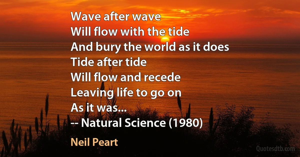 Wave after wave
Will flow with the tide
And bury the world as it does
Tide after tide
Will flow and recede
Leaving life to go on
As it was...
-- Natural Science (1980) (Neil Peart)