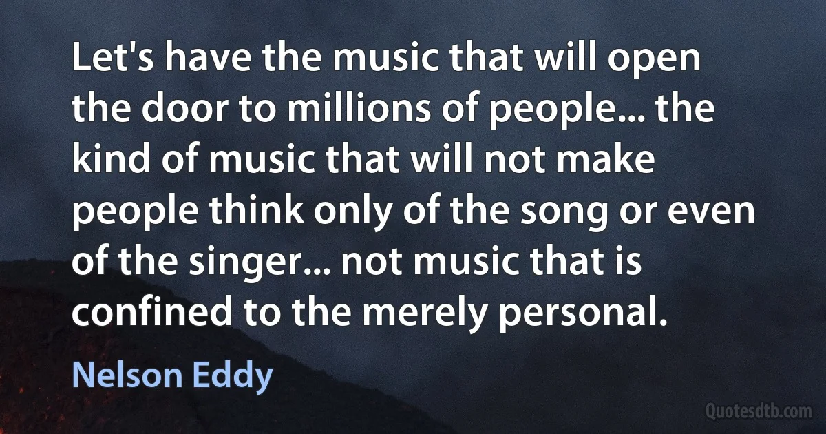 Let's have the music that will open the door to millions of people... the kind of music that will not make people think only of the song or even of the singer... not music that is confined to the merely personal. (Nelson Eddy)