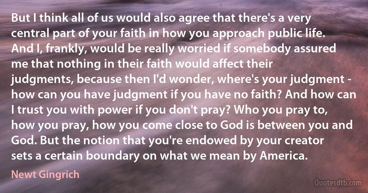 But I think all of us would also agree that there's a very central part of your faith in how you approach public life. And I, frankly, would be really worried if somebody assured me that nothing in their faith would affect their judgments, because then I'd wonder, where's your judgment - how can you have judgment if you have no faith? And how can I trust you with power if you don't pray? Who you pray to, how you pray, how you come close to God is between you and God. But the notion that you're endowed by your creator sets a certain boundary on what we mean by America. (Newt Gingrich)