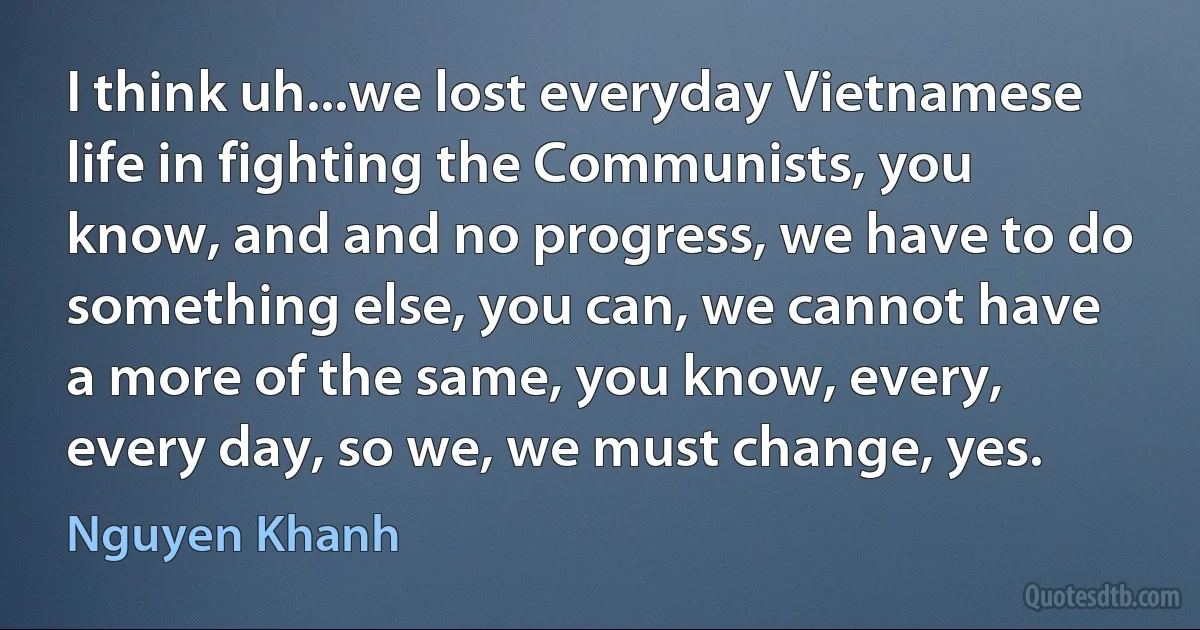 I think uh...we lost everyday Vietnamese life in fighting the Communists, you know, and and no progress, we have to do something else, you can, we cannot have a more of the same, you know, every, every day, so we, we must change, yes. (Nguyen Khanh)