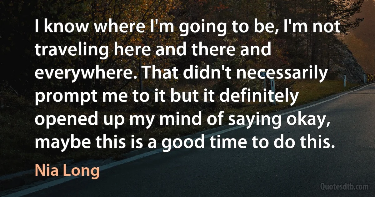 I know where I'm going to be, I'm not traveling here and there and everywhere. That didn't necessarily prompt me to it but it definitely opened up my mind of saying okay, maybe this is a good time to do this. (Nia Long)