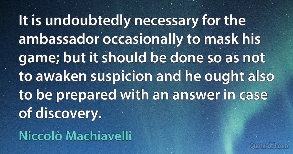 It is undoubtedly necessary for the ambassador occasionally to mask his game; but it should be done so as not to awaken suspicion and he ought also to be prepared with an answer in case of discovery. (Niccolò Machiavelli)