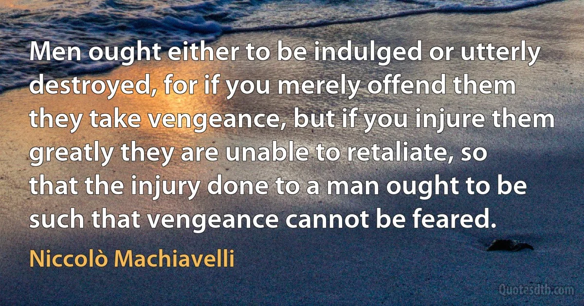 Men ought either to be indulged or utterly destroyed, for if you merely offend them they take vengeance, but if you injure them greatly they are unable to retaliate, so that the injury done to a man ought to be such that vengeance cannot be feared. (Niccolò Machiavelli)