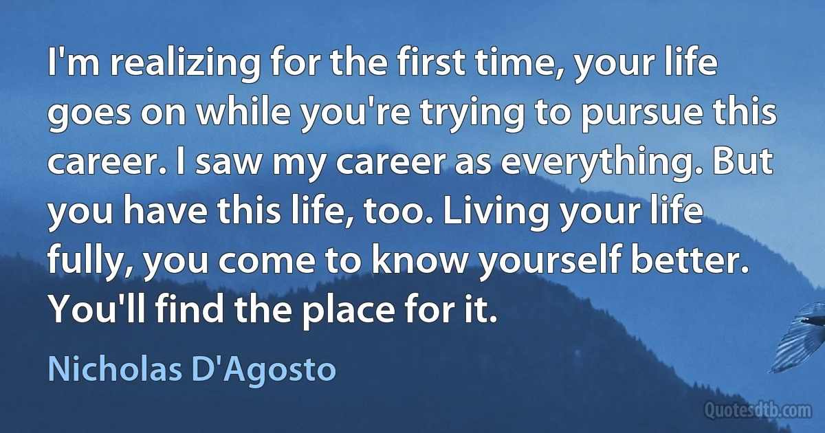 I'm realizing for the first time, your life goes on while you're trying to pursue this career. I saw my career as everything. But you have this life, too. Living your life fully, you come to know yourself better. You'll find the place for it. (Nicholas D'Agosto)