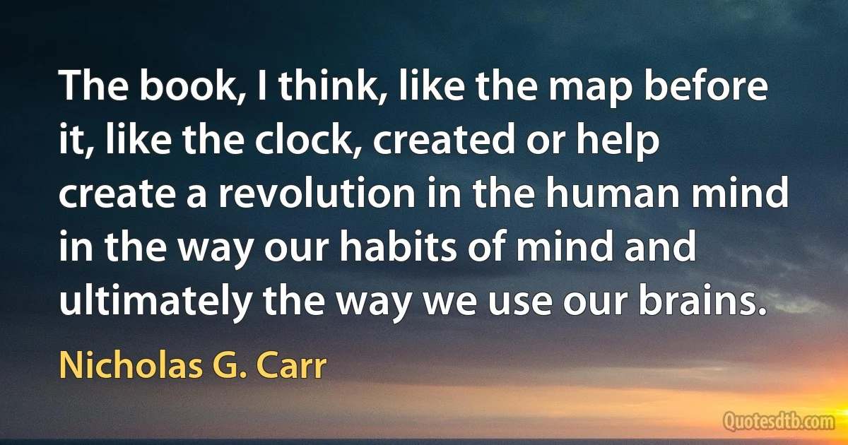 The book, I think, like the map before it, like the clock, created or help create a revolution in the human mind in the way our habits of mind and ultimately the way we use our brains. (Nicholas G. Carr)