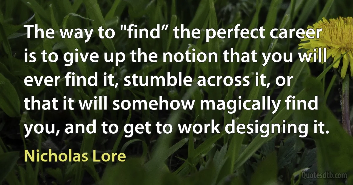 The way to "find” the perfect career is to give up the notion that you will ever find it, stumble across it, or that it will somehow magically find you, and to get to work designing it. (Nicholas Lore)