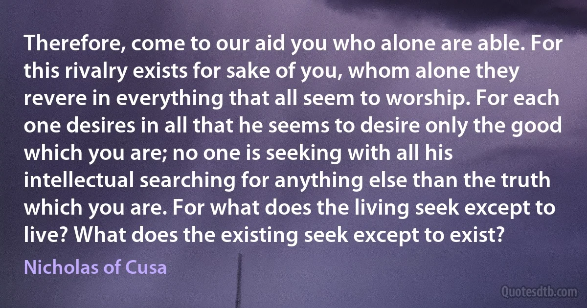 Therefore, come to our aid you who alone are able. For this rivalry exists for sake of you, whom alone they revere in everything that all seem to worship. For each one desires in all that he seems to desire only the good which you are; no one is seeking with all his intellectual searching for anything else than the truth which you are. For what does the living seek except to live? What does the existing seek except to exist? (Nicholas of Cusa)