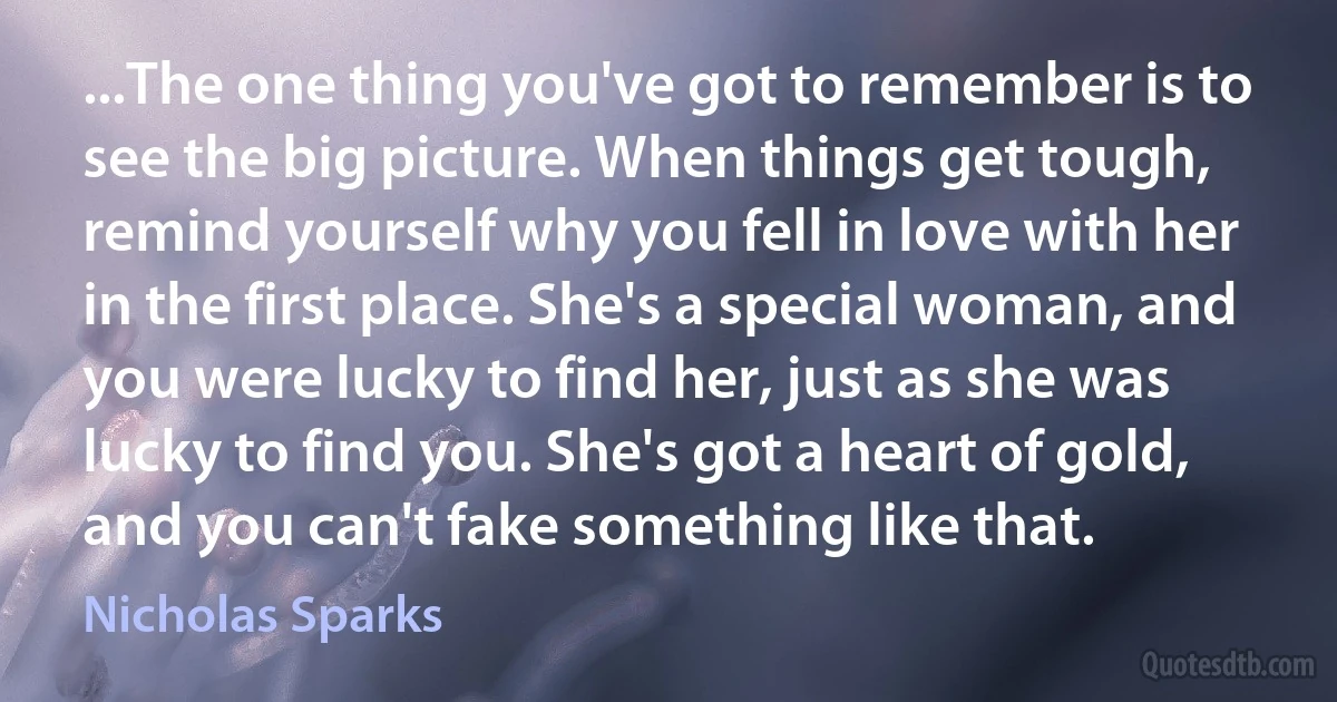 ...The one thing you've got to remember is to see the big picture. When things get tough, remind yourself why you fell in love with her in the first place. She's a special woman, and you were lucky to find her, just as she was lucky to find you. She's got a heart of gold, and you can't fake something like that. (Nicholas Sparks)