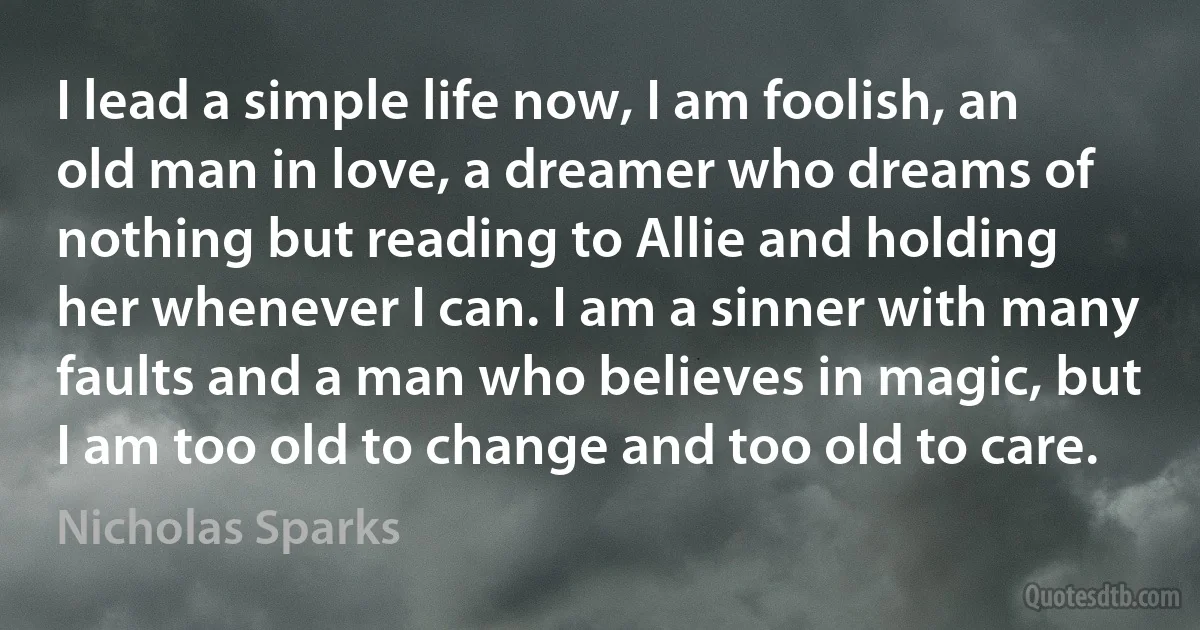 I lead a simple life now, I am foolish, an old man in love, a dreamer who dreams of nothing but reading to Allie and holding her whenever I can. I am a sinner with many faults and a man who believes in magic, but I am too old to change and too old to care. (Nicholas Sparks)