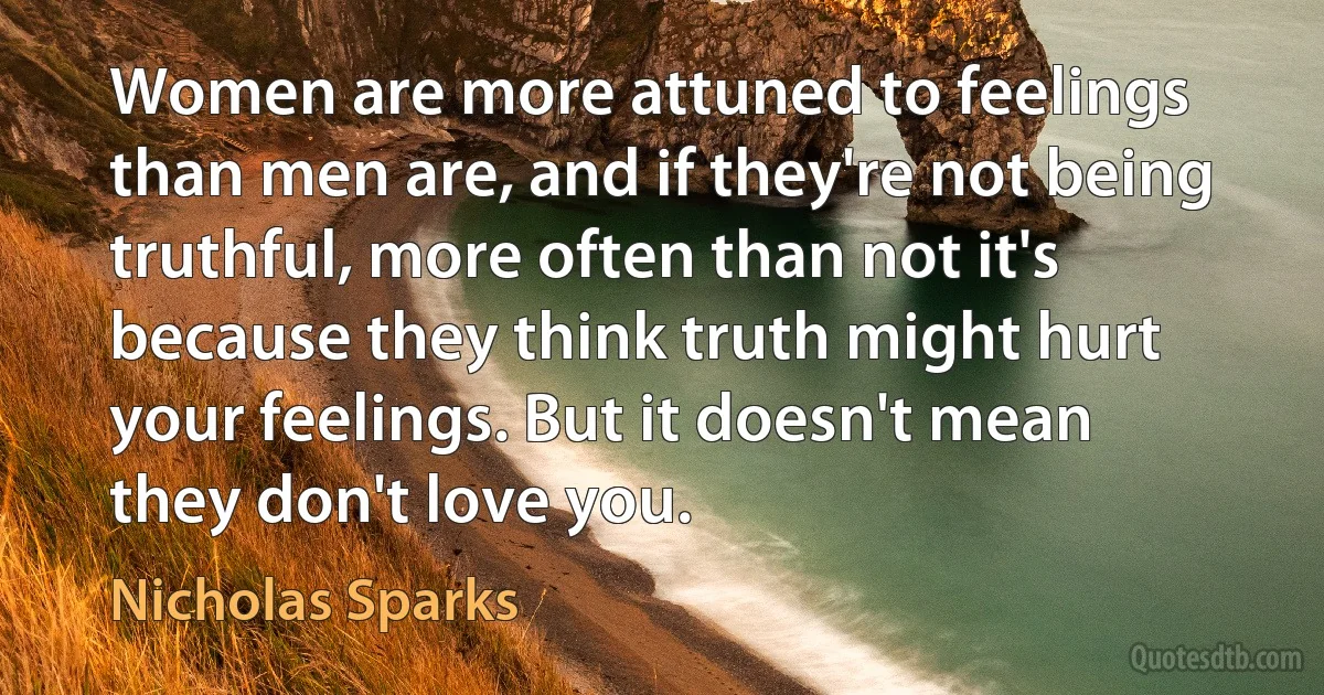 Women are more attuned to feelings than men are, and if they're not being truthful, more often than not it's because they think truth might hurt your feelings. But it doesn't mean they don't love you. (Nicholas Sparks)