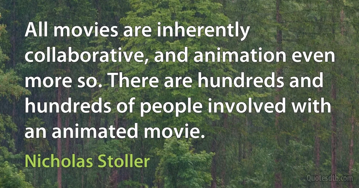 All movies are inherently collaborative, and animation even more so. There are hundreds and hundreds of people involved with an animated movie. (Nicholas Stoller)