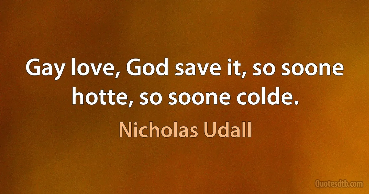 Gay love, God save it, so soone hotte, so soone colde. (Nicholas Udall)