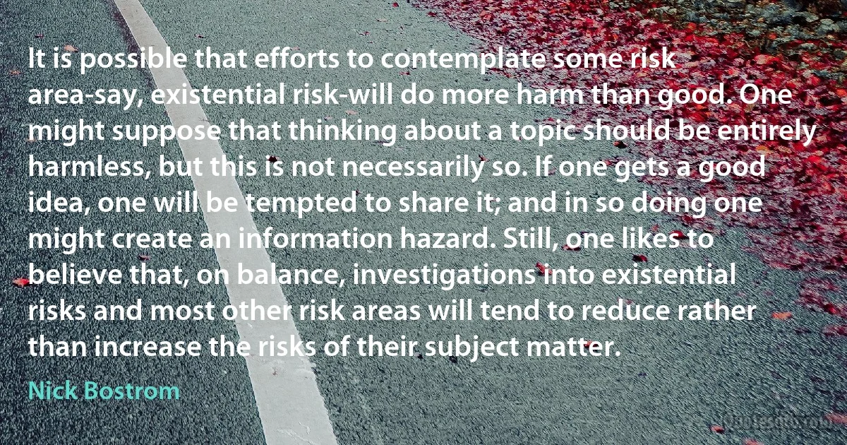 It is possible that efforts to contemplate some risk area-say, existential risk-will do more harm than good. One might suppose that thinking about a topic should be entirely harmless, but this is not necessarily so. If one gets a good idea, one will be tempted to share it; and in so doing one might create an information hazard. Still, one likes to believe that, on balance, investigations into existential risks and most other risk areas will tend to reduce rather than increase the risks of their subject matter. (Nick Bostrom)